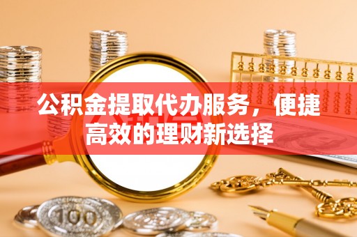 铜仁公积金提取代办服务，便捷高效的理财新选择