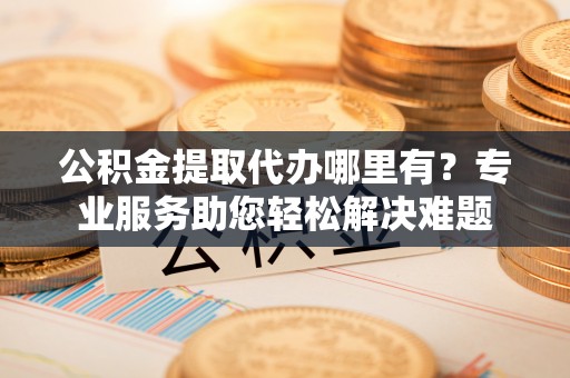 铜仁公积金提取代办哪里有？专业服务助您轻松解决难题