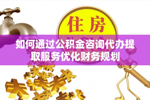 铜仁如何通过公积金咨询代办提取服务优化财务规划