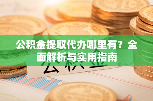 铜仁公积金提取代办哪里有？全面解析与实用指南