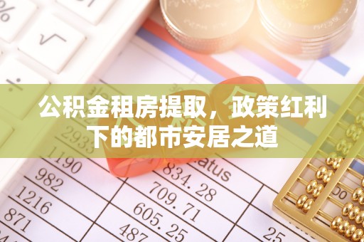 铜仁公积金租房提取，政策红利下的都市安居之道