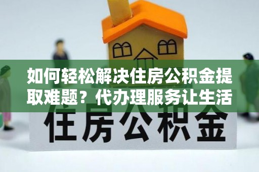铜仁如何轻松解决住房公积金提取难题？代办理服务让生活更简单