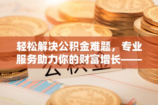 铜仁轻松解决公积金难题，专业服务助力你的财富增长——代办公积金提取