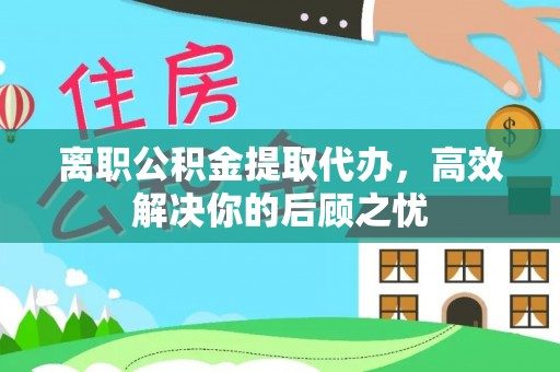 铜仁离职公积金提取代办，高效解决你的后顾之忧
