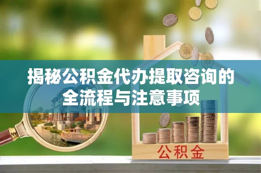 铜仁揭秘公积金代办提取咨询的全流程与注意事项