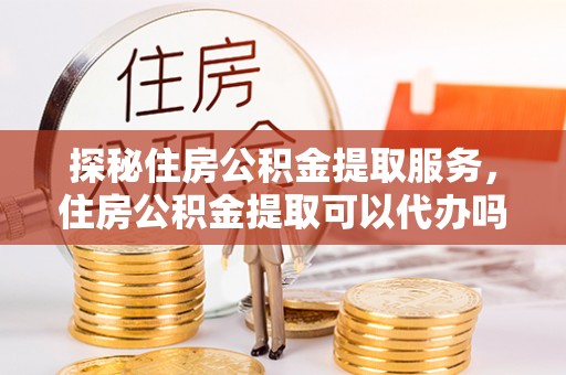 铜仁探秘住房公积金提取服务，住房公积金提取可以代办吗的全方位解析