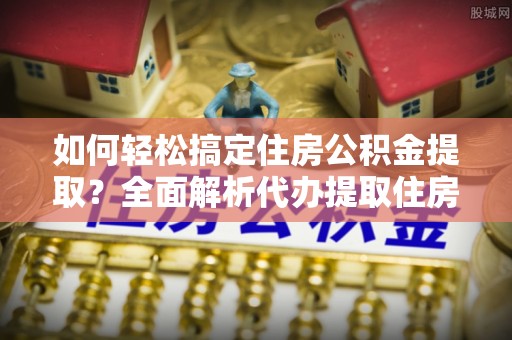 铜仁如何轻松搞定住房公积金提取？全面解析代办提取住房公积金流程