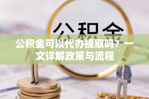 铜仁公积金可以代办提取吗？一文详解政策与流程