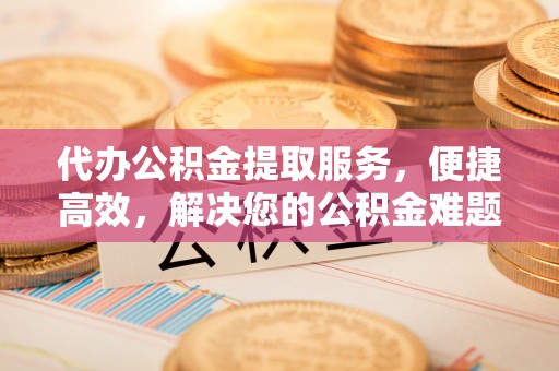 铜仁代办公积金提取服务，便捷高效，解决您的公积金难题