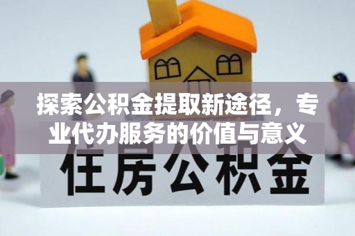 铜仁探索公积金提取新途径，专业代办服务的价值与意义