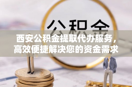 铜仁西安公积金提取代办服务，高效便捷解决您的资金需求