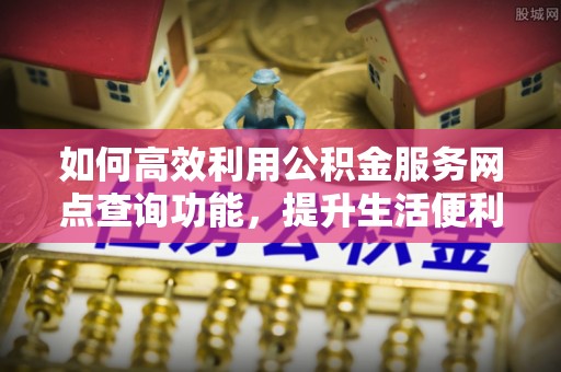 铜仁如何高效利用公积金服务网点查询功能，提升生活便利性
