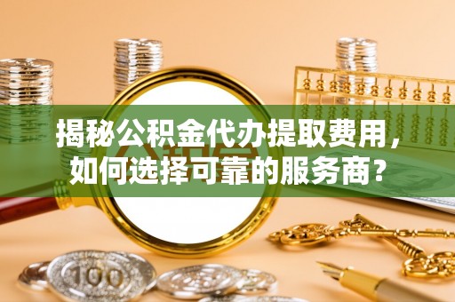 铜仁揭秘公积金代办提取费用，如何选择可靠的服务商？