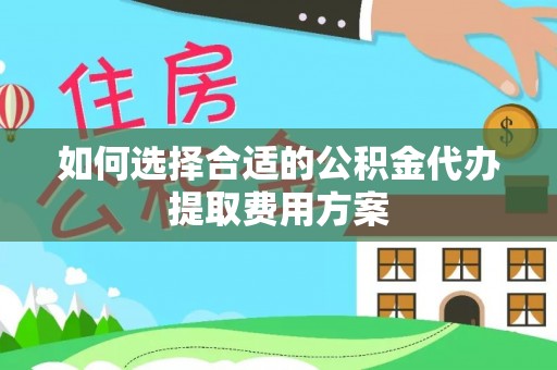 铜仁如何选择合适的公积金代办提取费用方案