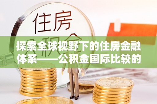 铜仁探索全球视野下的住房金融体系——公积金国际比较的深度解析