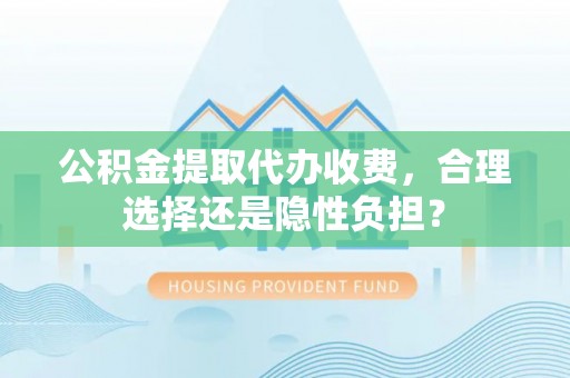 铜仁公积金提取代办收费，合理选择还是隐性负担？