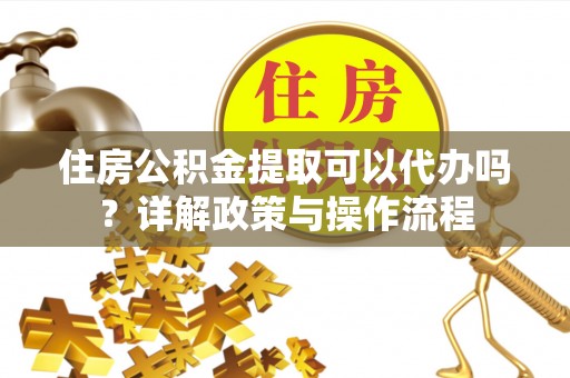 铜仁住房公积金提取可以代办吗？详解政策与操作流程