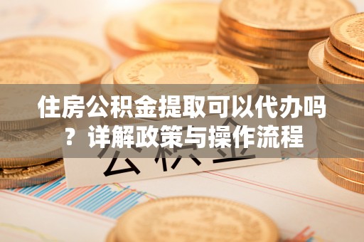 铜仁住房公积金提取可以代办吗？详解政策与操作流程