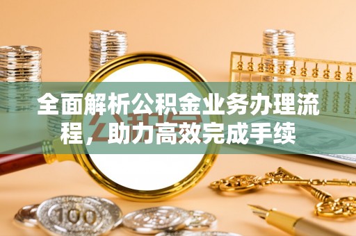 铜仁全面解析公积金业务办理流程，助力高效完成手续