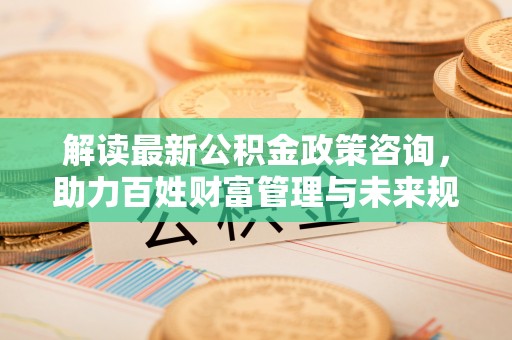 铜仁解读最新公积金政策咨询，助力百姓财富管理与未来规划