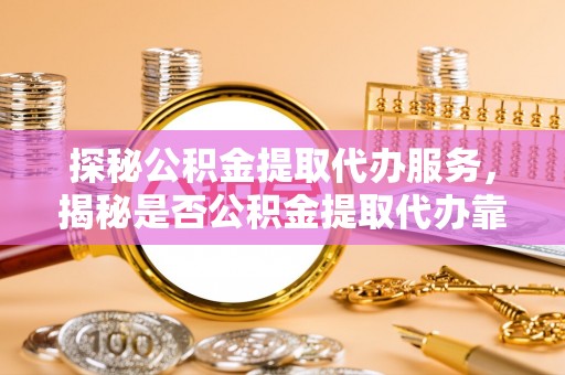 铜仁探秘公积金提取代办服务，揭秘是否公积金提取代办靠谱吗？