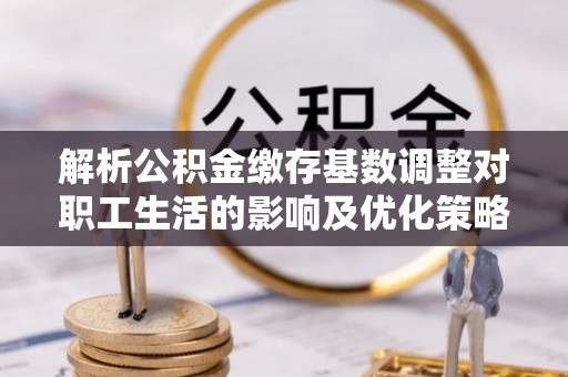 铜仁解析公积金缴存基数调整对职工生活的影响及优化策略