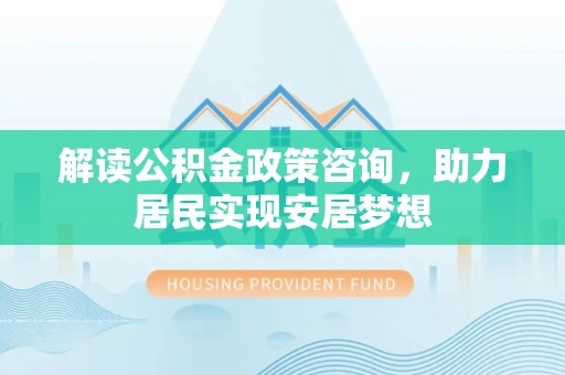 铜仁解读公积金政策咨询，助力居民实现安居梦想