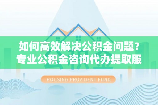 铜仁如何高效解决公积金问题？专业公积金咨询代办提取服务来帮你