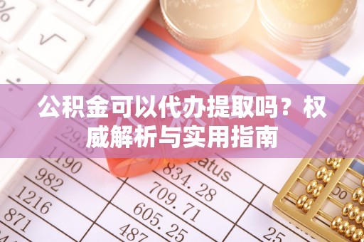 铜仁公积金可以代办提取吗？权威解析与实用指南