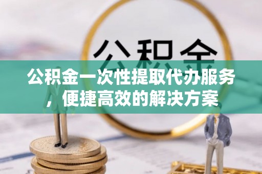 铜仁公积金一次性提取代办服务，便捷高效的解决方案