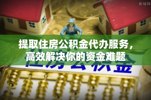 铜仁提取住房公积金代办服务，高效解决你的资金难题
