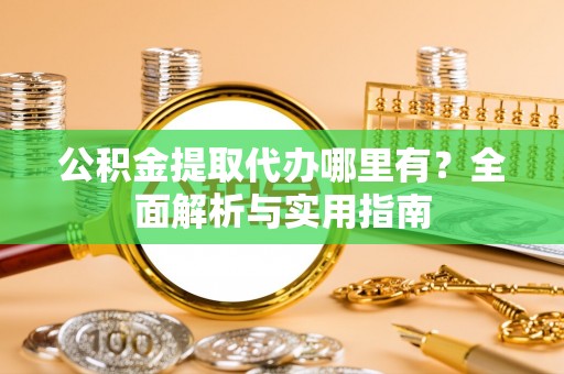 铜仁公积金提取代办哪里有？全面解析与实用指南