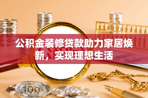 铜仁公积金装修贷款助力家居焕新，实现理想生活