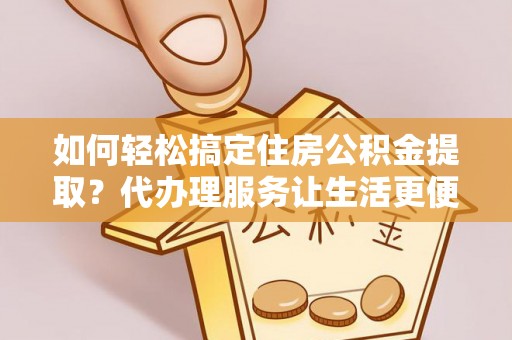 铜仁如何轻松搞定住房公积金提取？代办理服务让生活更便捷！