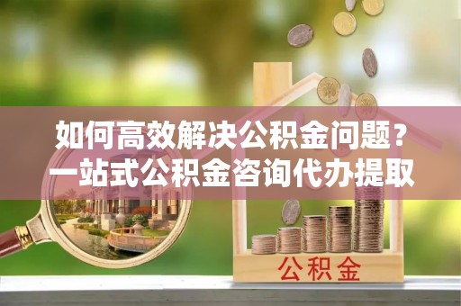 铜仁如何高效解决公积金问题？一站式公积金咨询代办提取服务全解析