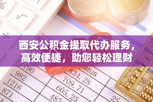铜仁西安公积金提取代办服务，高效便捷，助您轻松理财