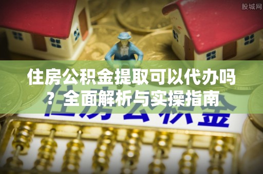 铜仁住房公积金提取可以代办吗？全面解析与实操指南