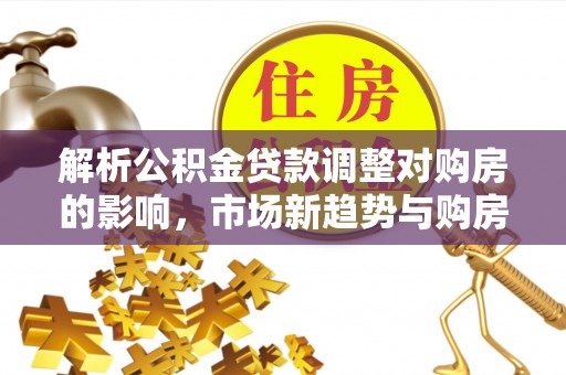 铜仁解析公积金贷款调整对购房的影响，市场新趋势与购房者策略