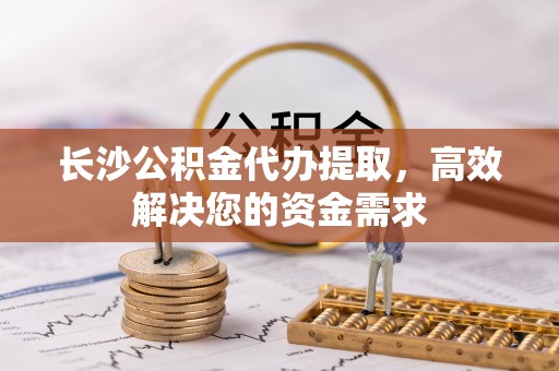 铜仁长沙公积金代办提取，高效解决您的资金需求