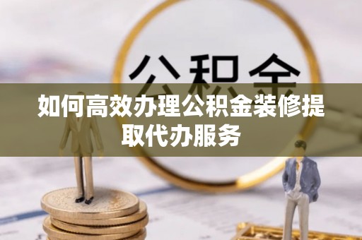铜仁如何高效办理公积金装修提取代办服务