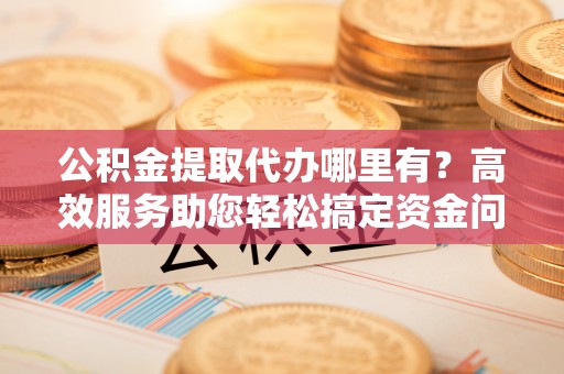铜仁公积金提取代办哪里有？高效服务助您轻松搞定资金问题
