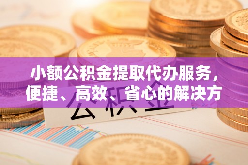铜仁小额公积金提取代办服务，便捷、高效、省心的解决方案