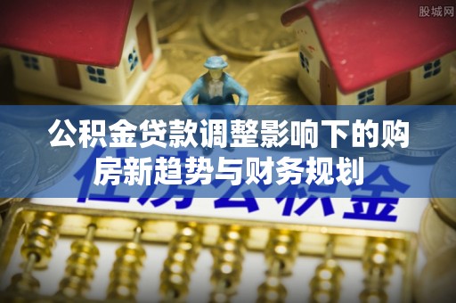 铜仁公积金贷款调整影响下的购房新趋势与财务规划