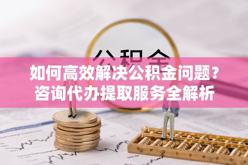 铜仁如何高效解决公积金问题？咨询代办提取服务全解析