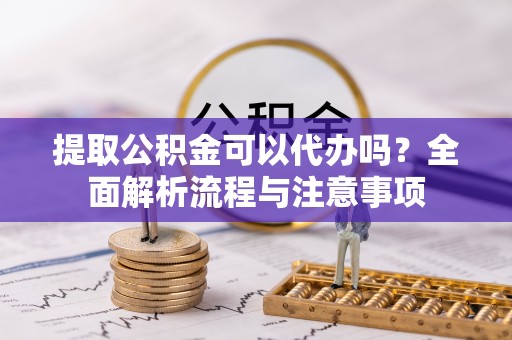 铜仁提取公积金可以代办吗？全面解析流程与注意事项
