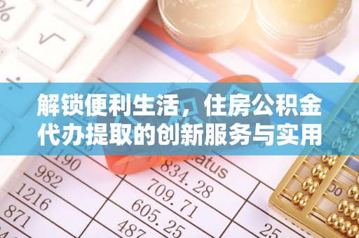 铜仁解锁便利生活，住房公积金代办提取的创新服务与实用指南