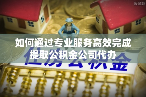 铜仁如何通过专业服务高效完成提取公积金公司代办