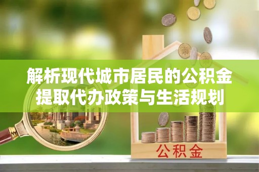 铜仁解析现代城市居民的公积金提取代办政策与生活规划