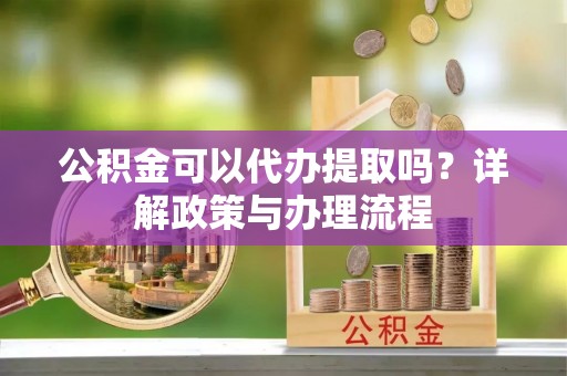 铜仁公积金可以代办提取吗？详解政策与办理流程