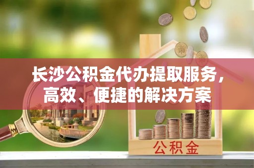 铜仁长沙公积金代办提取服务，高效、便捷的解决方案